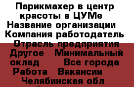 Парикмахер в центр красоты в ЦУМе › Название организации ­ Компания-работодатель › Отрасль предприятия ­ Другое › Минимальный оклад ­ 1 - Все города Работа » Вакансии   . Челябинская обл.,Снежинск г.
